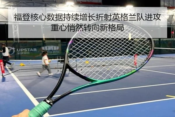 福登核心数据持续增长折射英格兰队进攻重心悄然转向新格局