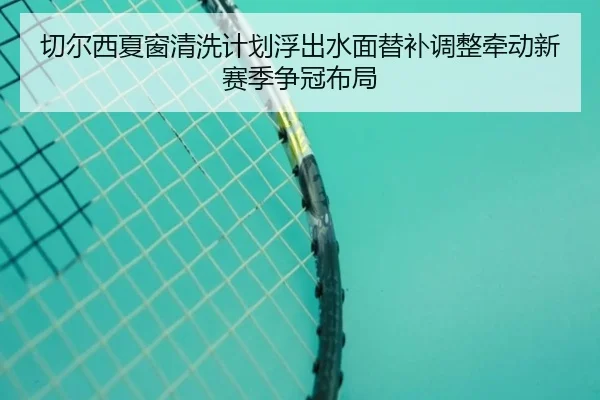 切尔西夏窗清洗计划浮出水面替补调整牵动新赛季争冠布局